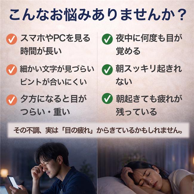 こんなお悩みありませんか？　スマホやPCで目が疲れやすい、目のピントが合いにくい、夜中に何度も目が覚める（中途覚醒）、朝起きても疲れが残っている