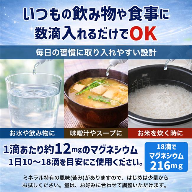 １日当たり1ml（10滴）～1.8ｍｌ（18滴）を目安に飲料水などに入れてお召し上がりください。※1滴＝約12mgのマグネシウム●飲料やお味噌汁、スープ、ご飯を炊く時などに使用できます。